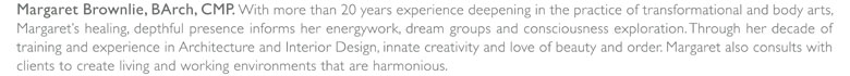 Margaret Brownlie, BArch, CMP. With more than 20 years experience deepening the practice of transformational body arts, Margaret's healing, depthful presence informs her energywork, dream groups and conciousness explorations. Through her decade of training and experience in Architecture and Interior Design, innate creativity and love of beauty and order. Margaret also consults with clients to create living and working environments that are harmonious.